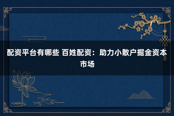 配资平台有哪些 百姓配资：助力小散户掘金资本市场