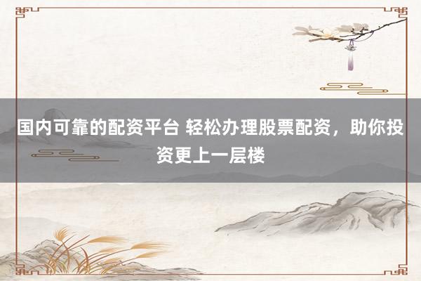 国内可靠的配资平台 轻松办理股票配资，助你投资更上一层楼