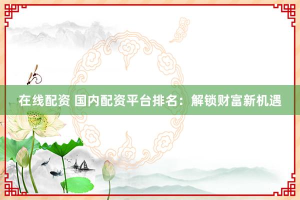 在线配资 国内配资平台排名：解锁财富新机遇