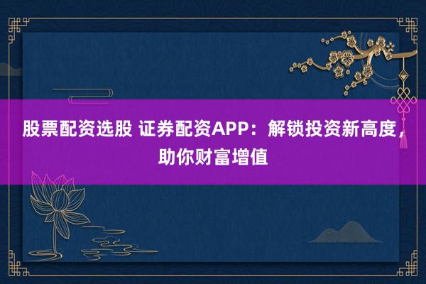 股票配资选股 证券配资APP：解锁投资新高度，助你财富增值
