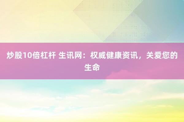 炒股10倍杠杆 生讯网：权威健康资讯，关爱您的生命