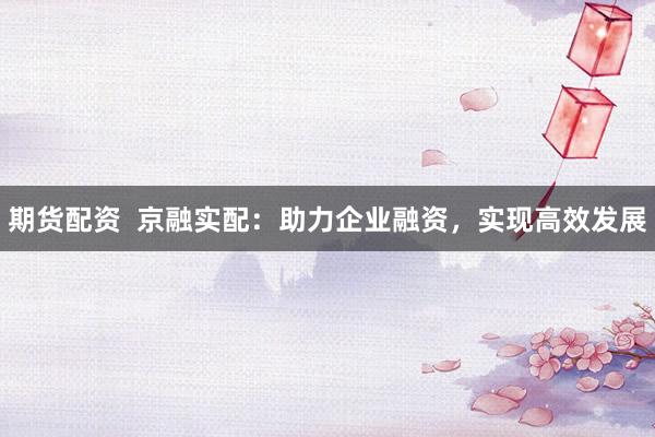 期货配资  京融实配：助力企业融资，实现高效发展