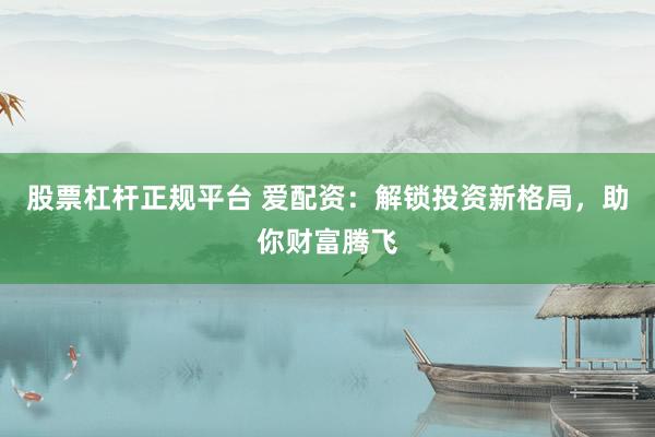 股票杠杆正规平台 爱配资：解锁投资新格局，助你财富腾飞