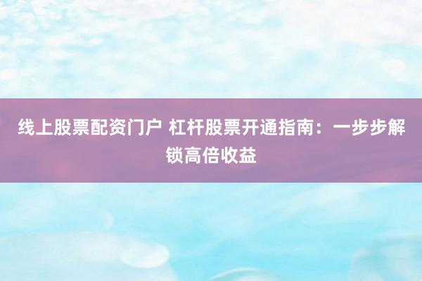 线上股票配资门户 杠杆股票开通指南：一步步解锁高倍收益