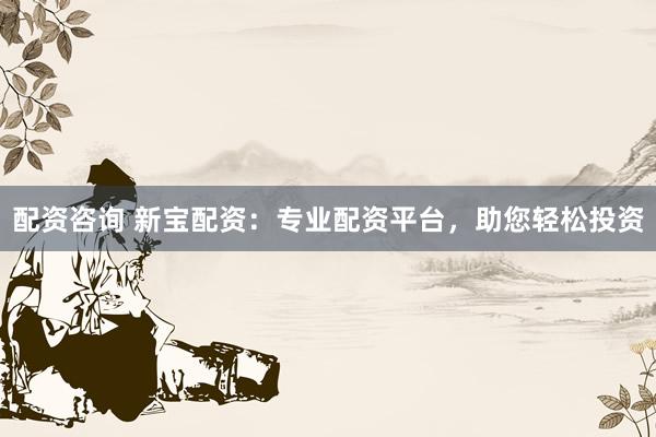 配资咨询 新宝配资：专业配资平台，助您轻松投资