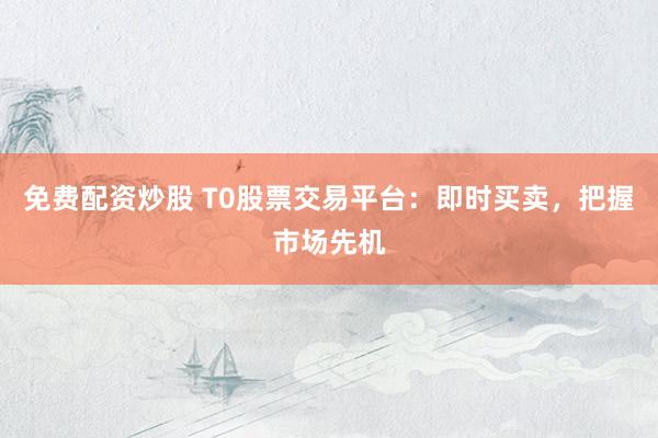 免费配资炒股 T0股票交易平台：即时买卖，把握市场先机