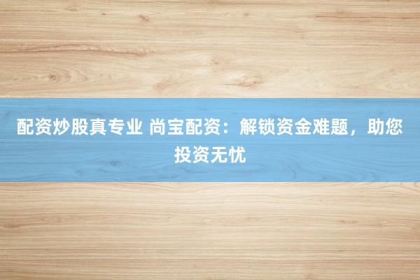 配资炒股真专业 尚宝配资：解锁资金难题，助您投资无忧