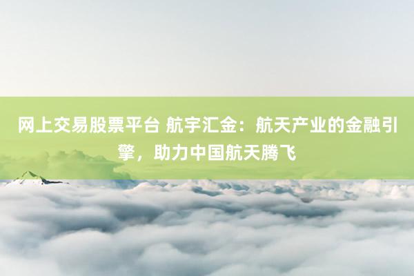 网上交易股票平台 航宇汇金：航天产业的金融引擎，助力中国航天腾飞