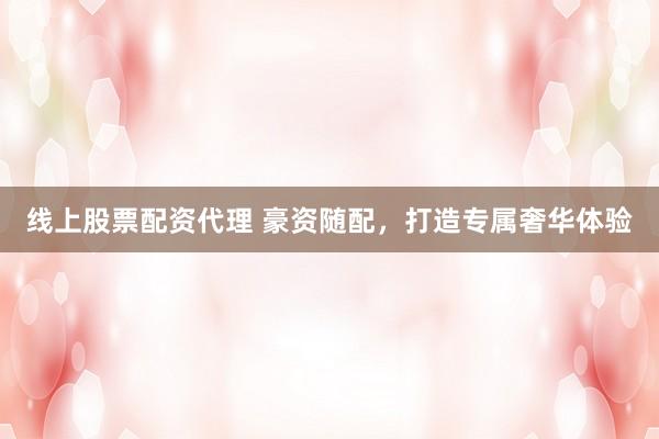 线上股票配资代理 豪资随配，打造专属奢华体验