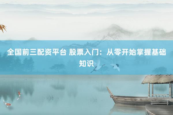 全国前三配资平台 股票入门：从零开始掌握基础知识