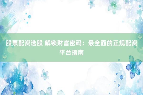 股票配资选股 解锁财富密码：最全面的正规配资平台指南