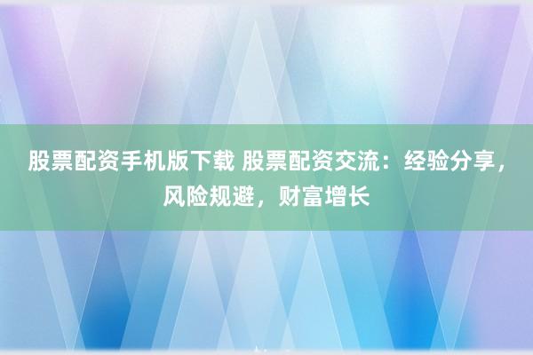 股票配资手机版下载 股票配资交流：经验分享，风险规避，财富增长