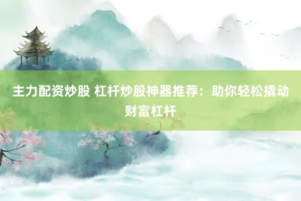 主力配资炒股 杠杆炒股神器推荐：助你轻松撬动财富杠杆