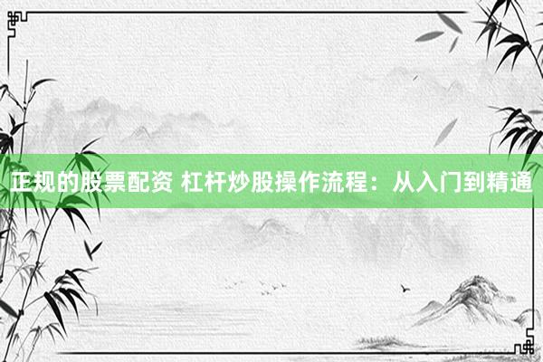 正规的股票配资 杠杆炒股操作流程：从入门到精通