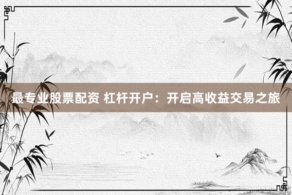 最专业股票配资 杠杆开户：开启高收益交易之旅