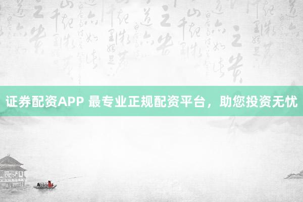 证券配资APP 最专业正规配资平台，助您投资无忧