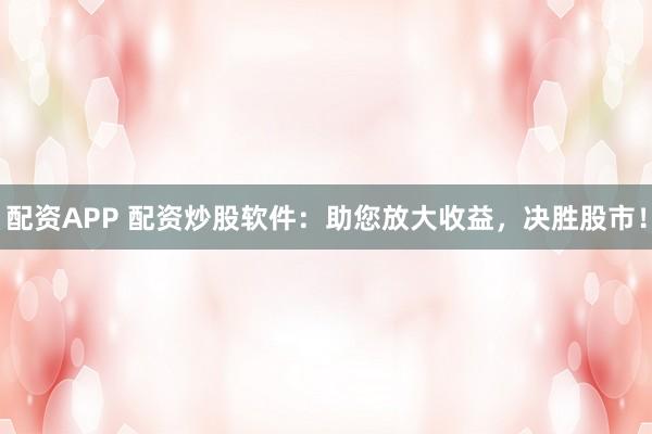 配资APP 配资炒股软件：助您放大收益，决胜股市！