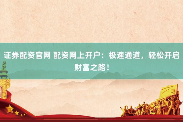 证券配资官网 配资网上开户：极速通道，轻松开启财富之路！