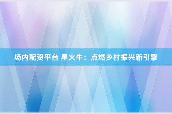 场内配资平台 星火牛：点燃乡村振兴新引擎