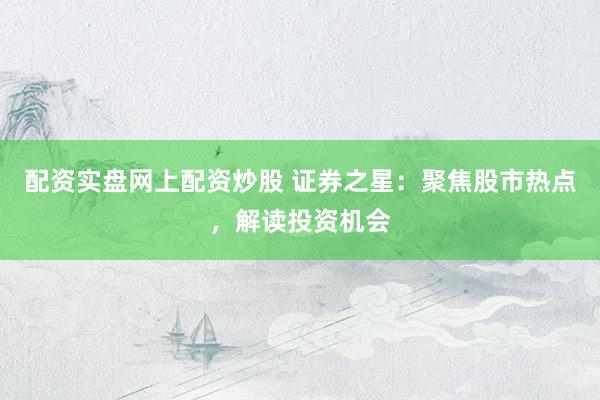 配资实盘网上配资炒股 证券之星：聚焦股市热点，解读投资机会