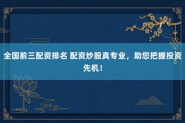 全国前三配资排名 配资炒股真专业，助您把握投资先机！