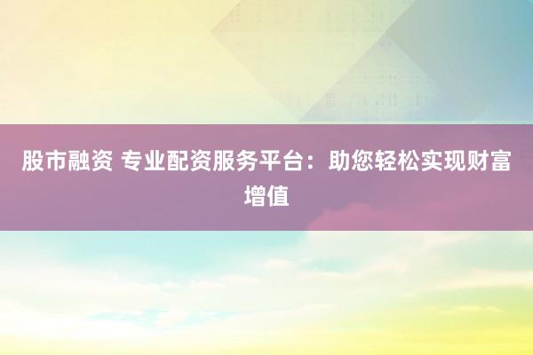 股市融资 专业配资服务平台：助您轻松实现财富增值