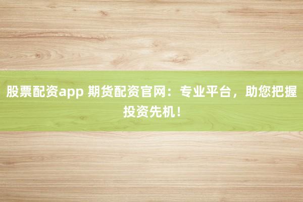 股票配资app 期货配资官网：专业平台，助您把握投资先机！