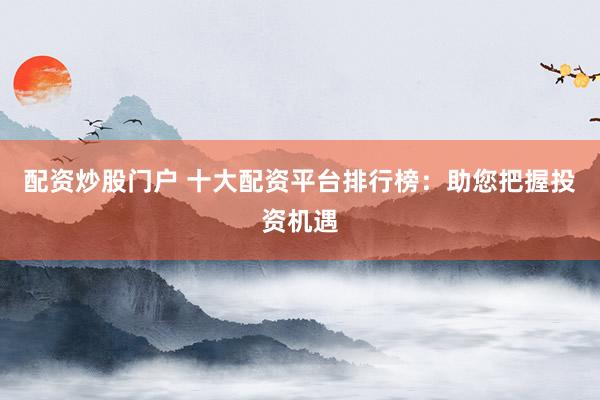 配资炒股门户 十大配资平台排行榜：助您把握投资机遇