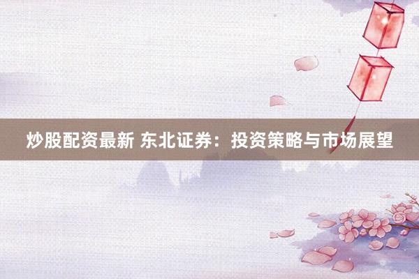 炒股配资最新 东北证券：投资策略与市场展望