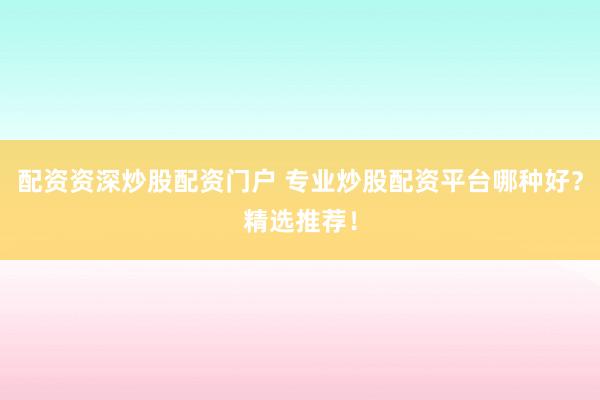 配资资深炒股配资门户 专业炒股配资平台哪种好？精选推荐！