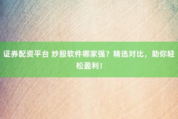 证券配资平台 炒股软件哪家强？精选对比，助你轻松盈利！