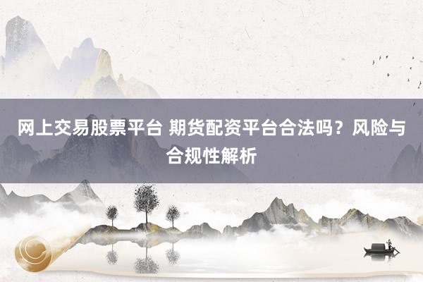 网上交易股票平台 期货配资平台合法吗？风险与合规性解析