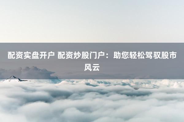 配资实盘开户 配资炒股门户：助您轻松驾驭股市风云