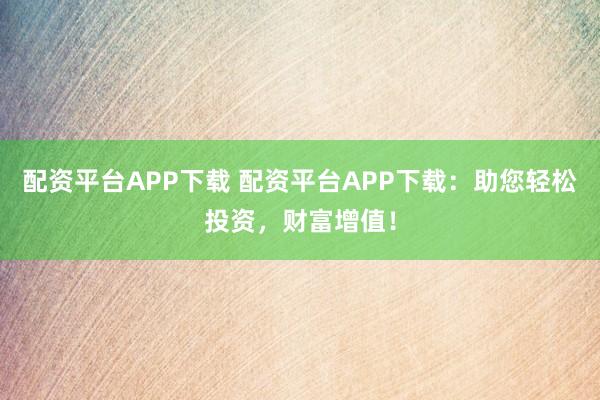 配资平台APP下载 配资平台APP下载：助您轻松投资，财富增值！