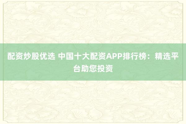 配资炒股优选 中国十大配资APP排行榜：精选平台助您投资