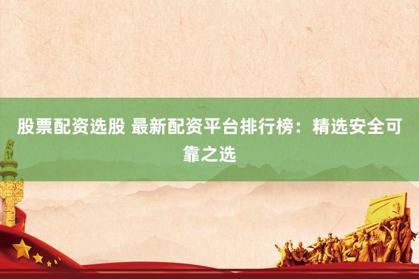 股票配资选股 最新配资平台排行榜：精选安全可靠之选