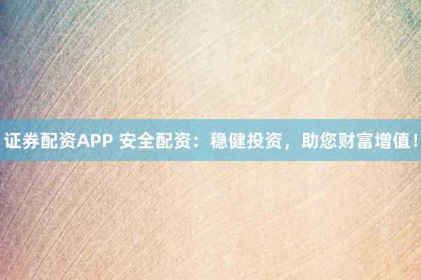 证券配资APP 安全配资：稳健投资，助您财富增值！