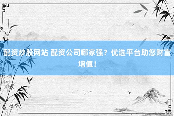 配资炒股网站 配资公司哪家强？优选平台助您财富增值！