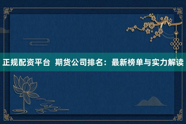 正规配资平台  期货公司排名：最新榜单与实力解读
