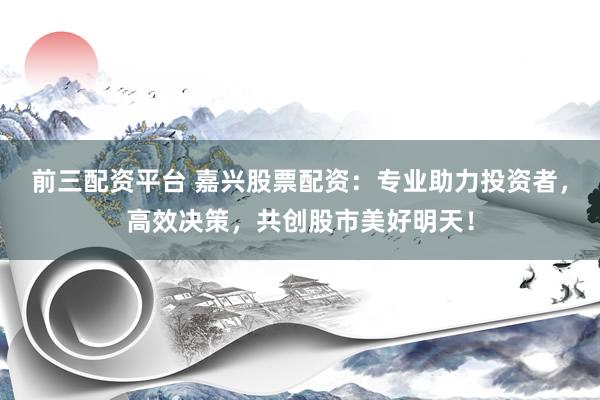 前三配资平台 嘉兴股票配资：专业助力投资者，高效决策，共创股市美好明天！
