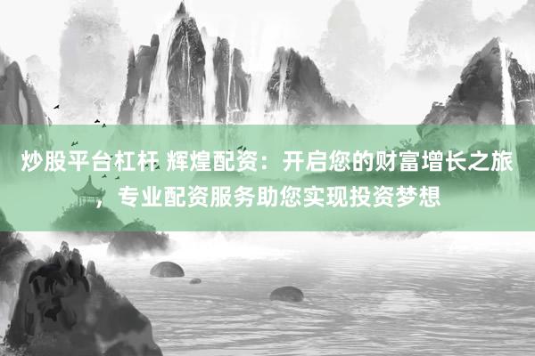 炒股平台杠杆 辉煌配资：开启您的财富增长之旅，专业配资服务助您实现投资梦想