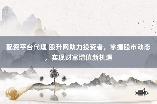 配资平台代理 股升网助力投资者，掌握股市动态，实现财富增值新机遇