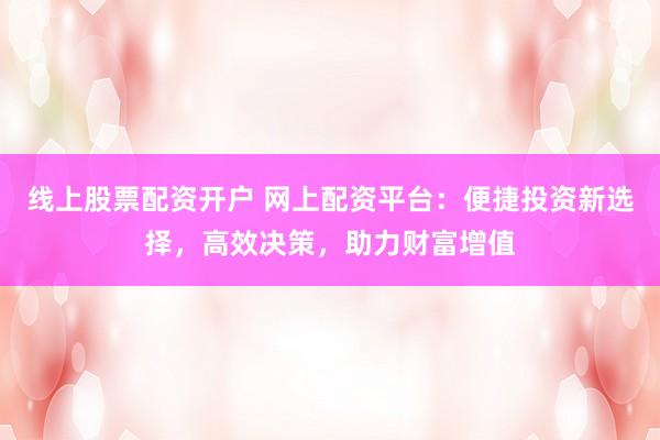 线上股票配资开户 网上配资平台：便捷投资新选择，高效决策，助力财富增值