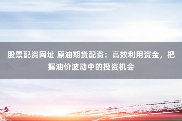 股票配资网址 原油期货配资：高效利用资金，把握油价波动中的投资机会