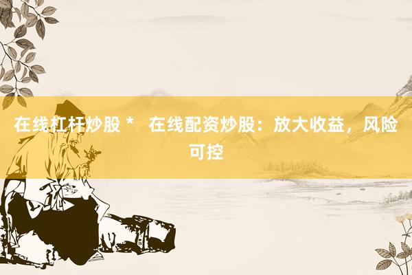 在线杠杆炒股 *   在线配资炒股：放大收益，风险可控