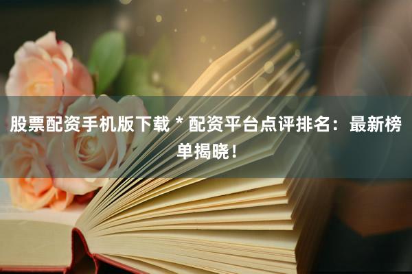 股票配资手机版下载 * 配资平台点评排名：最新榜单揭晓！