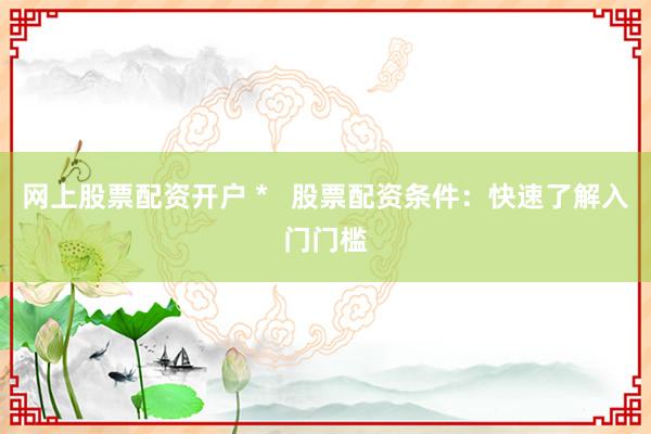 网上股票配资开户 *   股票配资条件：快速了解入门门槛