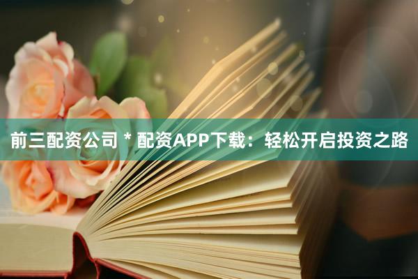 前三配资公司 * 配资APP下载：轻松开启投资之路