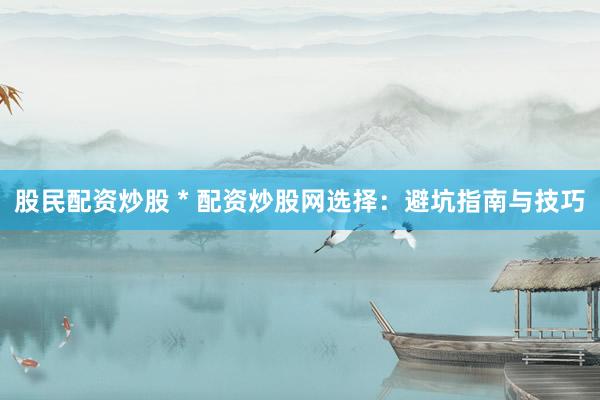 股民配资炒股 * 配资炒股网选择：避坑指南与技巧