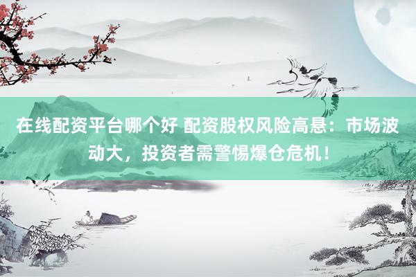 在线配资平台哪个好 配资股权风险高悬：市场波动大，投资者需警惕爆仓危机！